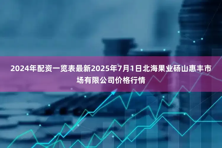2024年配资一览表最新2025年7月1日北海果业砀山惠丰市场有限公司价格行情