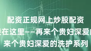 配资正规网上炒股配资购买链接在这里——再来个贵妇深爱的洗护系列